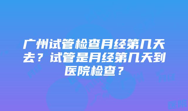 广州试管检查月经第几天去？试管是月经第几天到医院检查？