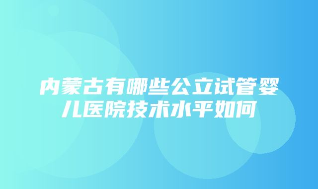 内蒙古有哪些公立试管婴儿医院技术水平如何