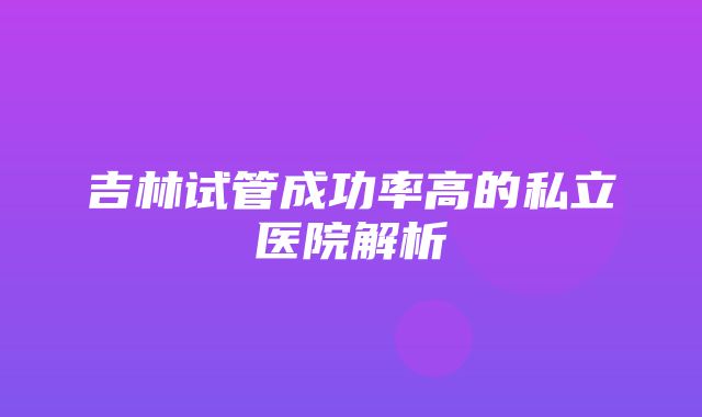 吉林试管成功率高的私立医院解析