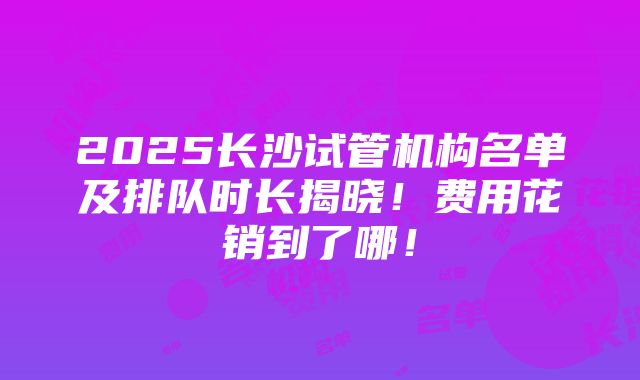 2025长沙试管机构名单及排队时长揭晓！费用花销到了哪！