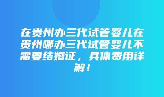 在贵州办三代试管婴儿在贵州哪办三代试管婴儿不需要结婚证，具体费用详解！