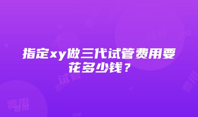 指定xy做三代试管费用要花多少钱？