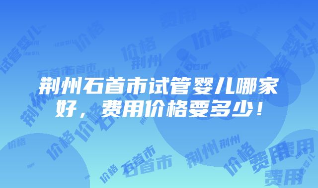 荆州石首市试管婴儿哪家好，费用价格要多少！