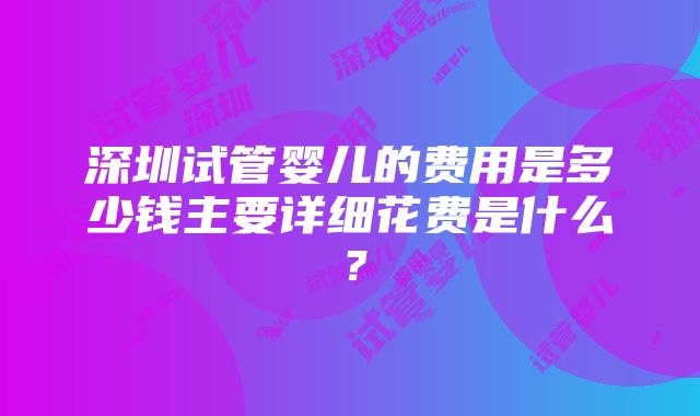 深圳试管婴儿的费用是多少钱主要详细花费是什么？