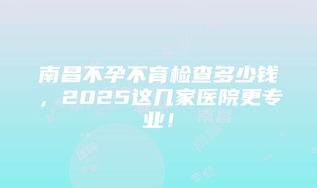 南昌不孕不育检查多少钱，2025这几家医院更专业！