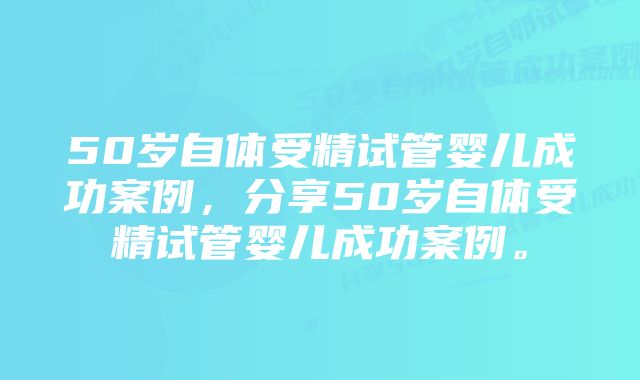 50岁自体受精试管婴儿成功案例，分享50岁自体受精试管婴儿成功案例。