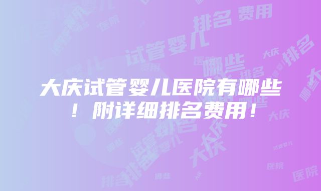 大庆试管婴儿医院有哪些！附详细排名费用！