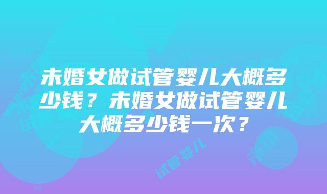 未婚女做试管婴儿大概多少钱？未婚女做试管婴儿大概多少钱一次？