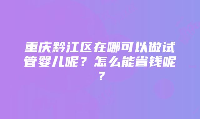 重庆黔江区在哪可以做试管婴儿呢？怎么能省钱呢？