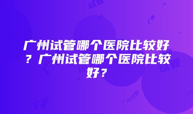 广州试管哪个医院比较好？广州试管哪个医院比较好？