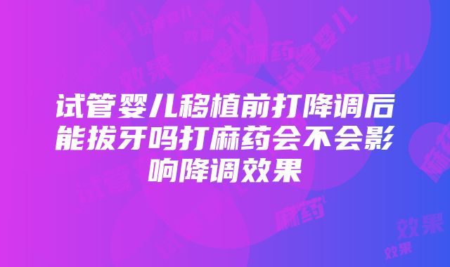 试管婴儿移植前打降调后能拔牙吗打麻药会不会影响降调效果