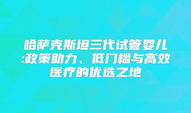 哈萨克斯坦三代试管婴儿:政策助力、低门槛与高效医疗的优选之地