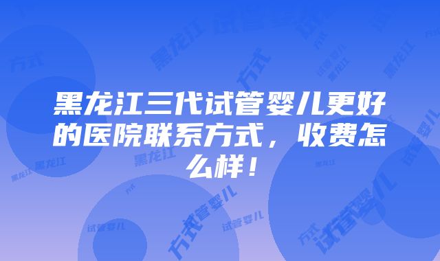 黑龙江三代试管婴儿更好的医院联系方式，收费怎么样！