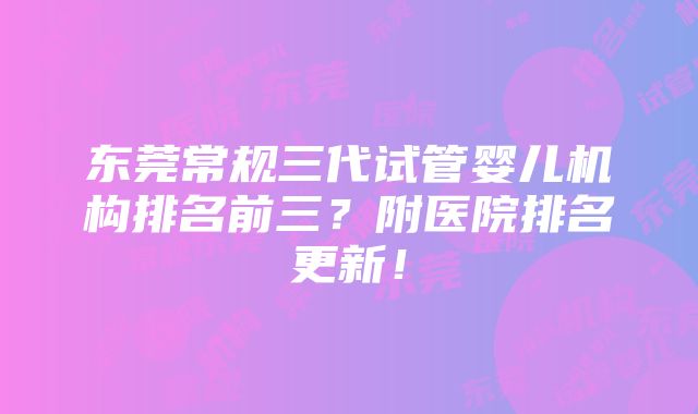 东莞常规三代试管婴儿机构排名前三？附医院排名更新！