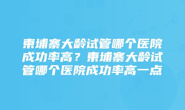 柬埔寨大龄试管哪个医院成功率高？柬埔寨大龄试管哪个医院成功率高一点