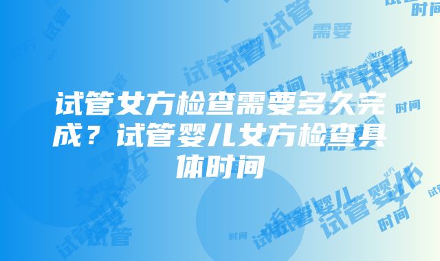 试管女方检查需要多久完成？试管婴儿女方检查具体时间