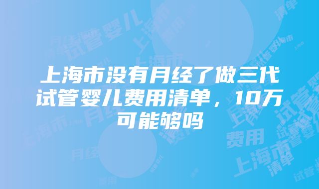 上海市没有月经了做三代试管婴儿费用清单，10万可能够吗