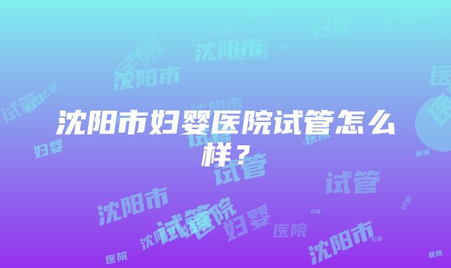 沈阳市妇婴医院试管怎么样？