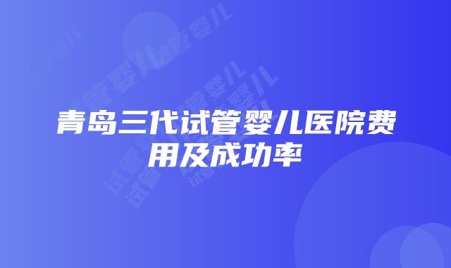 青岛三代试管婴儿医院费用及成功率