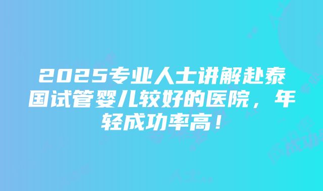 2025专业人士讲解赴泰国试管婴儿较好的医院，年轻成功率高！