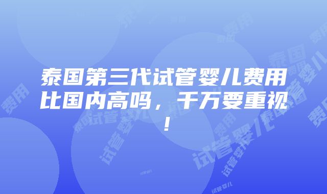 泰国第三代试管婴儿费用比国内高吗，千万要重视！