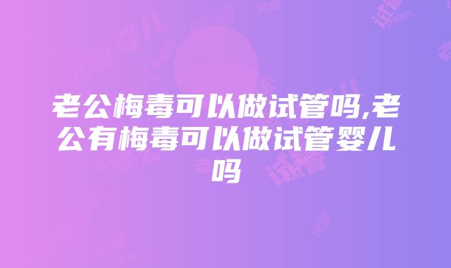 老公梅毒可以做试管吗,老公有梅毒可以做试管婴儿吗