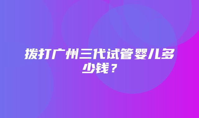 拨打广州三代试管婴儿多少钱？