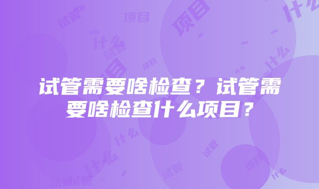 试管需要啥检查？试管需要啥检查什么项目？