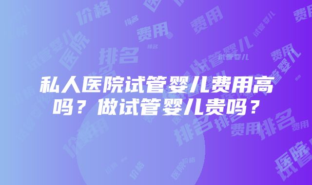 私人医院试管婴儿费用高吗？做试管婴儿贵吗？