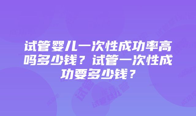 试管婴儿一次性成功率高吗多少钱？试管一次性成功要多少钱？