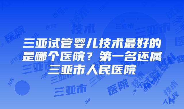 三亚试管婴儿技术最好的是哪个医院？第一名还属三亚市人民医院