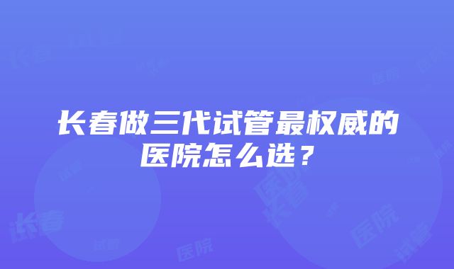 长春做三代试管最权威的医院怎么选？