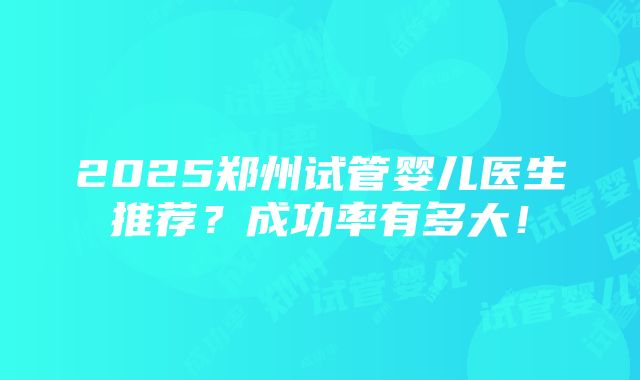 2025郑州试管婴儿医生推荐？成功率有多大！