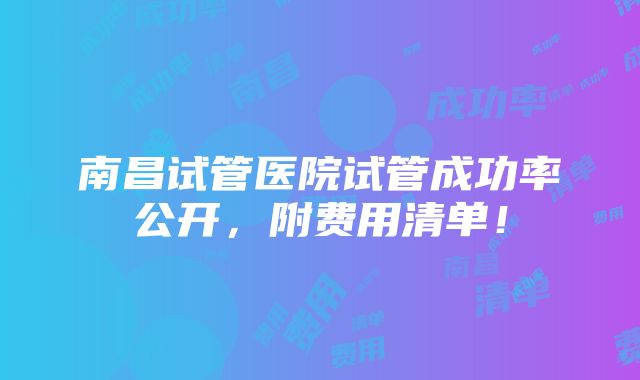 南昌试管医院试管成功率公开，附费用清单！