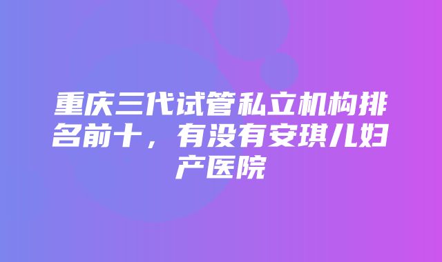 重庆三代试管私立机构排名前十，有没有安琪儿妇产医院