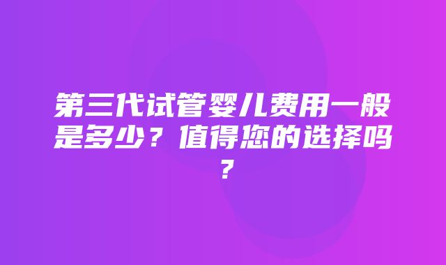 第三代试管婴儿费用一般是多少？值得您的选择吗？