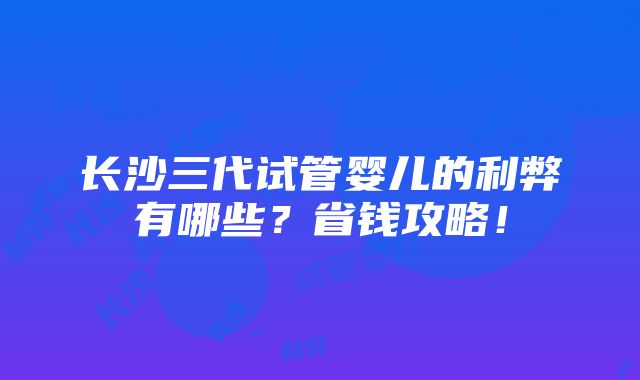 长沙三代试管婴儿的利弊有哪些？省钱攻略！