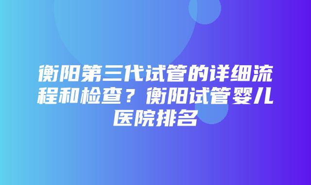 衡阳第三代试管的详细流程和检查？衡阳试管婴儿医院排名