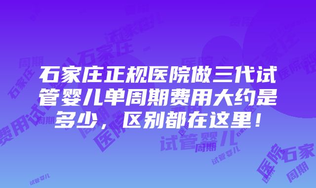 石家庄正规医院做三代试管婴儿单周期费用大约是多少，区别都在这里！