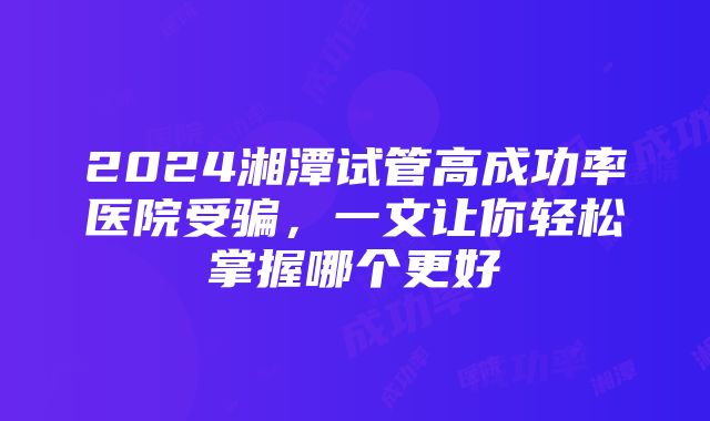 2024湘潭试管高成功率医院受骗，一文让你轻松掌握哪个更好