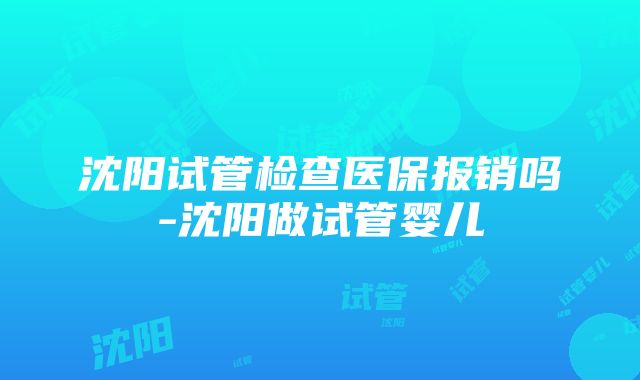 沈阳试管检查医保报销吗-沈阳做试管婴儿