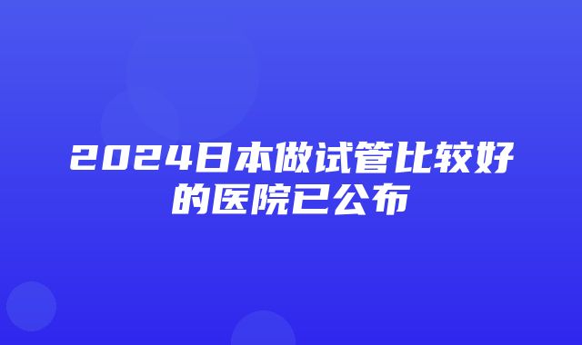 2024日本做试管比较好的医院已公布