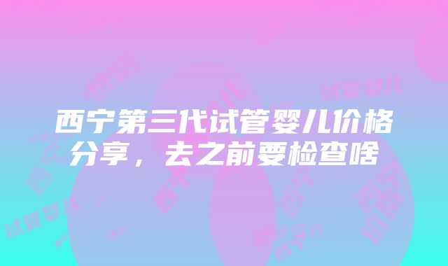 西宁第三代试管婴儿价格分享，去之前要检查啥