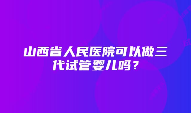 山西省人民医院可以做三代试管婴儿吗？