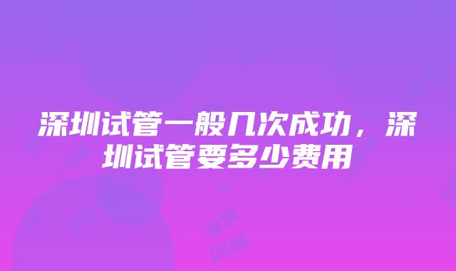 深圳试管一般几次成功，深圳试管要多少费用