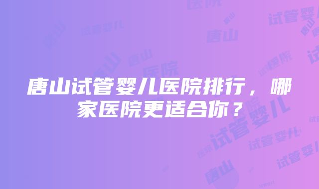 唐山试管婴儿医院排行，哪家医院更适合你？