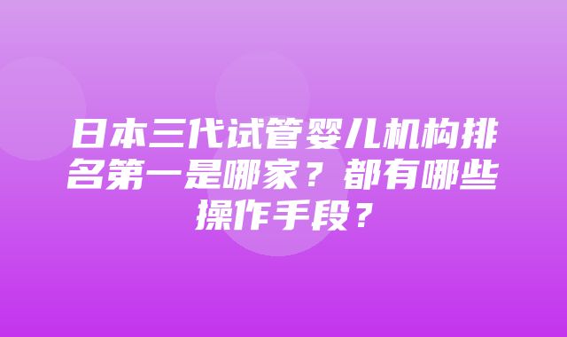 日本三代试管婴儿机构排名第一是哪家？都有哪些操作手段？