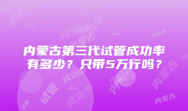 内蒙古第三代试管成功率有多少？只带5万行吗？