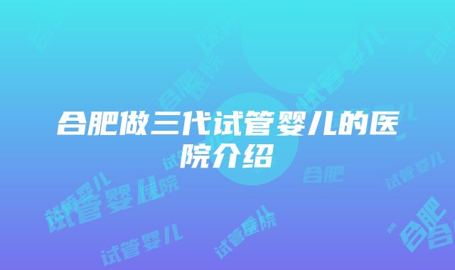 合肥做三代试管婴儿的医院介绍