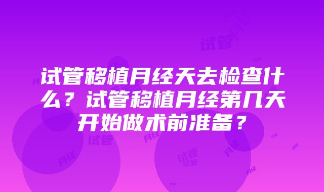 试管移植月经天去检查什么？试管移植月经第几天开始做术前准备？